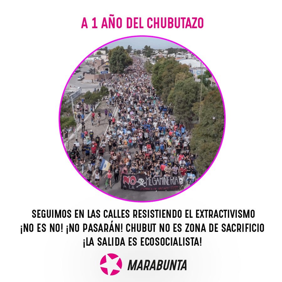 A 1 año del Chubutazo ¡seguimos en las calles!

En el día de hoy se cumple un año de la culminación del proceso de lucha más importante que haya atravesado a la provincia del Chubut, luego del plebiscito que le dijo No a la Mina en Esquel en el año 2003 y la masiva movilización popular que derribó las intenciones de instalar un basurero nuclear en Gastre, en el año 1996. Ese proceso lo llamamos Chubutazo o Chubutaguazo, y consistió en la movilización callejera más grande que haya visto el territorio, con epicentro en las ciudades de Rawson, Trelew, Esquel, Puerto Madryn, Comodoro Rivadavia, además de tener expresión en distintos pueblos de la costa, meseta y cordillera, cuando el pueblo trabajador en su conjunto derribó las intenciones de los gobiernos provincial y nacional de impulsar una ley de zonificación minera, que permitiría en determinados yacimientos la explotación minera a gran escala.

Hace más de 25 años que la provincia de Chubut y toda la patagonia argentina es un territorio en disputa por las grandes empresas transnacionales, por las riquezas que suponen los bienes comunes alojados en los territorios. En contraposición, hace más de 25 años que el pueblo trabajador, mapuche tehuelche, los feminismos, lxs poetas y artistas, la militancia socio ambiental y lxs vecinxs en general, organizadxs en asambleas populares, luchan incansablemente por la defensa del territorio, del agua y de la vida.